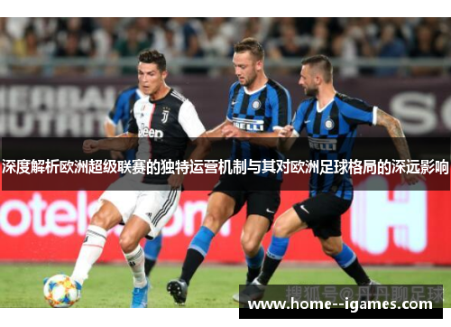 深度解析欧洲超级联赛的独特运营机制与其对欧洲足球格局的深远影响